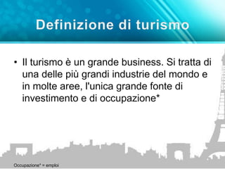 • Il turismo è un grande business. Si tratta di 
una delle più grandi industrie del mondo e 
in molte aree, l'unica grande fonte di 
investimento e di occupazione* 
Occupazione* = emploi 
 