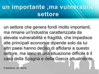 un importante ,ma vulnerabile 
settore 
un settore che genera fondi molto importanti, 
ma rimane un'industria caratterizzata da 
elevata vulnerabilità e fragilità, che impedisce 
alle principali economie dipende solo da lui 
altri paesi hanno deciso di affidarsi a questo 
settore, ma sono in una situazione difficile è il 
caso della Spagna e della Grecia attualmente 
Impedisce: empêche 
 