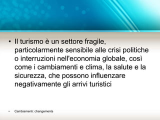 • Il turismo è un settore fragile, 
particolarmente sensibile alle crisi politiche 
o interruzioni nell'economia globale, così 
come i cambiamenti e clima, la salute e la 
sicurezza, che possono influenzare 
negativamente gli arrivi turistici 
• Cambiamenti: changements 
 
