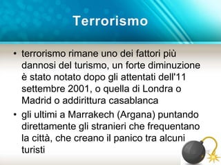 Terrorismo 
• terrorismo rimane uno dei fattori più 
dannosi del turismo, un forte diminuzione 
è stato notato dopo gli attentati dell'11 
settembre 2001, o quella di Londra o 
Madrid o addirittura casablanca 
• gli ultimi a Marrakech (Argana) puntando 
direttamente gli stranieri che frequentano 
la città, che creano il panico tra alcuni 
turisti 
 