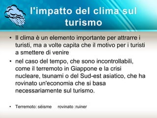 l'impatto del clima sul 
turismo 
• Il clima è un elemento importante per attrarre i 
turisti, ma a volte capita che il motivo per i turisti 
a smettere di venire 
• nel caso del tempo, che sono incontrollabili, 
come il terremoto in Giappone e la crisi 
nucleare, tsunami o del Sud-est asiatico, che ha 
rovinato un'economia che si basa 
necessariamente sul turismo. 
• Terremoto: séisme rovinato :ruiner 
 