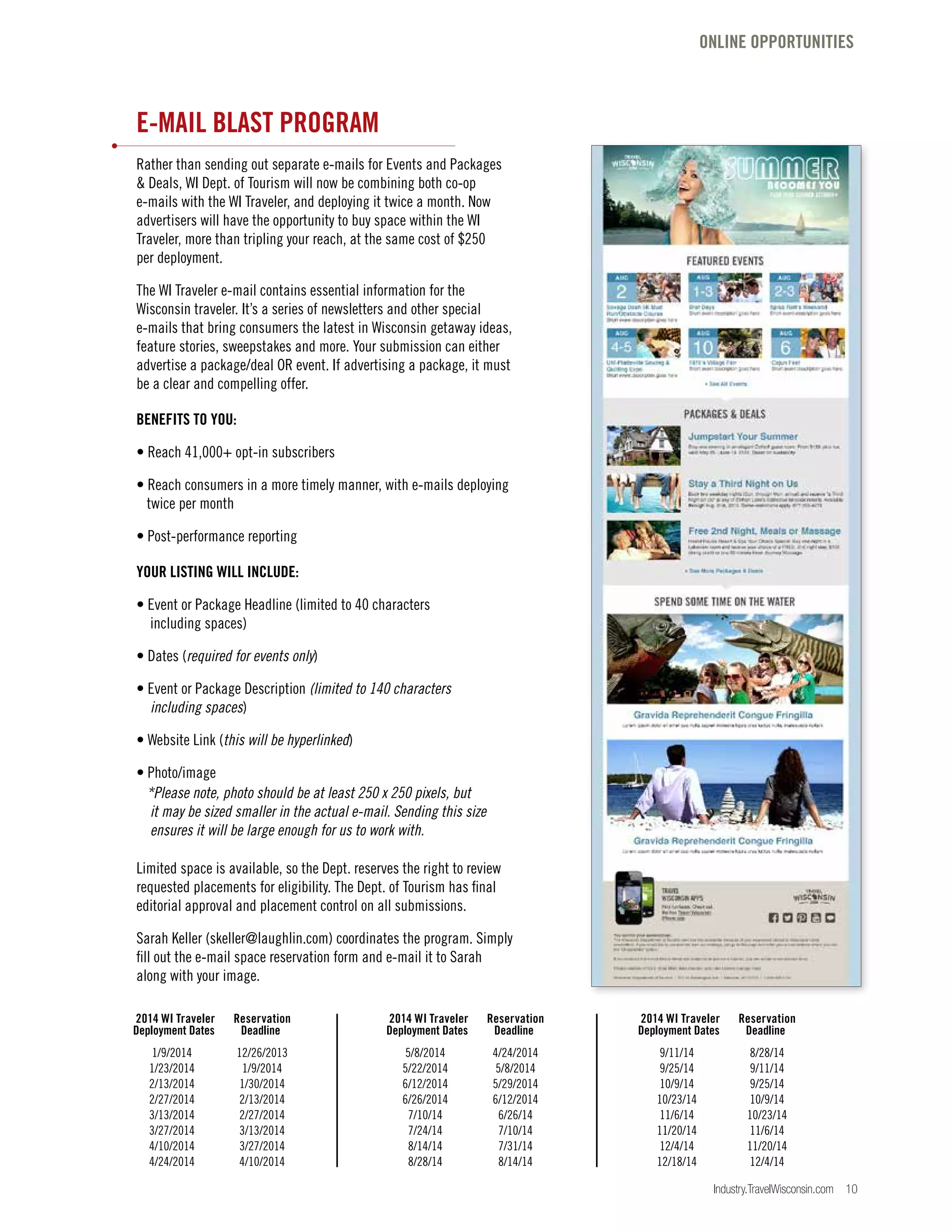 Industry.TravelWisconsin.com 10
ONLINE OPPORTUNITIES
E-MAIL BLAST PROGRAM
Rather than sending out separate e-mails for Events and Packages
& Deals, WI Dept. of Tourism will now be combining both co-op
e-mails with the WI Traveler, and deploying it twice a month. Now
advertisers will have the opportunity to buy space within the WI
Traveler, more than tripling your reach, at the same cost of $250
per deployment.
The WI Traveler e-mail contains essential information for the
Wisconsin traveler. It’s a series of newsletters and other special
e-mails that bring consumers the latest in Wisconsin getaway ideas,
feature stories, sweepstakes and more. Your submission can either
advertise a package/deal OR event. If advertising a package, it must
be a clear and compelling offer.
BENEFITS TO YOU:
• Reach 41,000+ opt-in subscribers
• Reach consumers in a more timely manner, with e-mails deploying
twice per month
• Post-performance reporting
YOUR LISTING WILL INCLUDE:
• Event or Package Headline (limited to 40 characters
including spaces)
• Dates (required for events only)
• Event or Package Description (limited to 140 characters
including spaces)
• Website Link (this will be hyperlinked)
• Photo/image
*Please note, photo should be at least 250 x 250 pixels, but
it may be sized smaller in the actual e-mail. Sending this size
ensures it will be large enough for us to work with.
Limited space is available, so the Dept. reserves the right to review
requested placements for eligibility. The Dept. of Tourism has final
editorial approval and placement control on all submissions.
Sarah Keller (skeller@laughlin.com) coordinates the program. Simply
fill out the e-mail space reservation form and e-mail it to Sarah
along with your image.
	1/9/2014	 12/26/2013
	 1/23/2014 	 1/9/2014
	 2/13/2014 	 1/30/2014
	 2/27/2014 	 2/13/2014
	 3/13/2014 	 2/27/2014
	 3/27/2014 	 3/13/2014
	 4/10/2014 	 3/27/2014
	 4/24/2014 	 4/10/2014
	 5/8/2014 	 4/24/2014
	 5/22/2014 	 5/8/2014
	 6/12/2014 	 5/29/2014
	 6/26/2014 	 6/12/2014
	7/10/14	 6/26/14
	7/24/14	 7/10/14
	8/14/14	 7/31/14
	8/28/14	 8/14/14
	9/11/14	 8/28/14
	9/25/14	 9/11/14
	10/9/14	 9/25/14
	10/23/14	 10/9/14
	11/6/14	 10/23/14
	11/20/14	 11/6/14
	12/4/14	 11/20/14
	12/18/14	 12/4/14
2014 WI Traveler 	 Reservation
Deployment Dates 	 Deadline
2014 WI Traveler 	 Reservation
Deployment Dates 	 Deadline
2014 WI Traveler 	 Reservation
Deployment Dates 	 Deadline
 