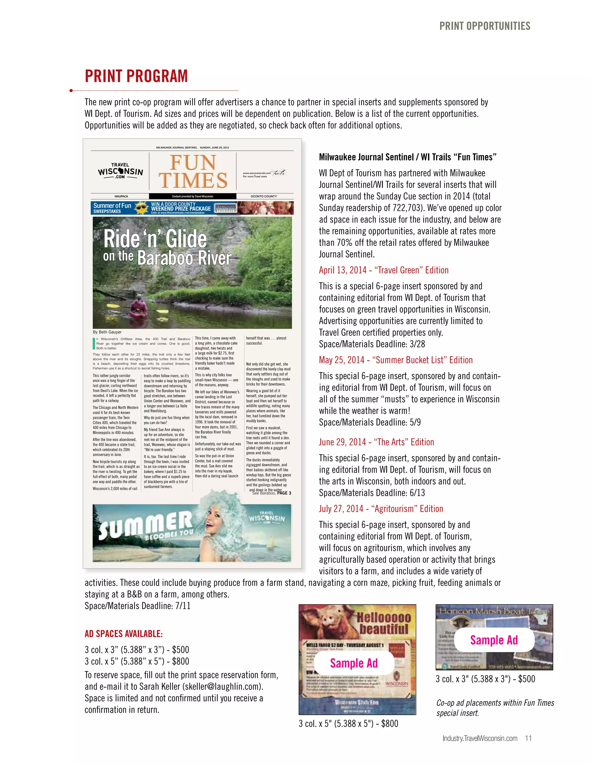 Industry.TravelWisconsin.com 11
PRINT PROGRAM
The new print co-op program will offer advertisers a chance to partner in special inserts and supplements sponsored by
WI Dept. of Tourism. Ad sizes and prices will be dependent on publication. Below is a list of the current opportunities.
Opportunities will be added as they are negotiated, so check back often for additional options.
Milwaukee Journal Sentinel / WI Trails “Fun Times”
WI Dept of Tourism has partnered with Milwaukee
Journal Sentinel/WI Trails for several inserts that will
wrap around the Sunday Cue section in 2014 (total
Sunday readership of 722,703). We’ve opened up color
ad space in each issue for the industry, and below are
the remaining opportunities, available at rates more
than 70% off the retail rates offered by Milwaukee
Journal Sentinel.
April 13, 2014 - “Travel Green” Edition
This is a special 6-page insert sponsored by and
containing editorial from WI Dept. of Tourism that
focuses on green travel opportunities in Wisconsin.
Advertising opportunities are currently limited to
Travel Green certified properties only.
Space/Materials Deadline: 3/28
May 25, 2014 - “Summer Bucket List” Edition
This special 6-page insert, sponsored by and contain-
ing editorial from WI Dept. of Tourism, will focus on
all of the summer “musts” to experience in Wisconsin
while the weather is warm!
Space/Materials Deadline: 5/9
June 29, 2014 - “The Arts” Edition
This special 6-page insert, sponsored by and contain-
ing editorial from WI Dept. of Tourism, will focus on
the arts in Wisconsin, both indoors and out.
Space/Materials Deadline: 6/13
July 27, 2014 - “Agritourism” Edition
This special 6-page insert, sponsored by and
containing editorial from WI Dept. of Tourism,
will focus on agritourism, which involves any
agriculturally based operation or activity that brings
visitors to a farm, and includes a wide variety of
activities. These could include buying produce from a farm stand, navigating a corn maze, picking fruit, feeding animals or
staying at a B&B on a farm, among others.
Space/Materials Deadline: 7/11
AD SPACES AVAILABLE:
3 col. x 3” (5.388” x 3”) - $500
3 col. x 5” (5.388” x 5”) - $800
To reserve space, fill out the print space reservation form,
and e-mail it to Sarah Keller (skeller@laughlin.com).
Space is limited and not confirmed until you receive a
confirmation in return.
PRINT OPPORTUNITIES
Co-op ad placements within Fun Times
special insert.
3 col. x 3" (5.388 x 3") - $500
3 col. x 5" (5.388 x 5") - $800
Sample Ad
Sample Ad
FUN
TIMES
MILWAUKEE JOURNAL SENTINEL SUNDAY, JUNE 30, 2013
WAUPACA OCONTO COUNTY
SummerofFun
SWEEPSTAKES
WIN A DOOR COUNTY
WEEKEND PRIZE PACKAGE
Enter at www.Wisconsintrails.com/sweepstakes
Content provided by Travel Wisconsin
This rather jungly corridor
once was a long finger of the
last glacier, curling northward
from Devil’s Lake. When the ice
receded, it left a perfectly flat
path for a railway.
The Chicago and North Western
used it for its best-known
passenger train, the Twin
Cities 400, which traveled the
400 miles from Chicago to
Minneapolis in 400 minutes.
After the line was abandoned,
the 400 became a state trail,
which celebrated its 20th
anniversary in June.
Now bicycle tourists zip along
the trail, which is as straight as
the river is twisting. To get the
full effect of both, many pedal
one way and paddle the other.
Wisconsin’s 2,000 miles of rail
trails often follow rivers, so it’s
easy to make a loop by paddling
downstream and returning by
bicycle. The Baraboo has two
good stretches, one between
Union Center and Wonewoc, and
a longer one between La Valle
and Reedsburg.
Why do just one fun thing when
you can do two?
My friend Sue Ann always is
up for an adventure, so she
met me at the midpoint of the
trail, Wonewoc, whose slogan is
“We’re user friendly.’’
It is, too. The last time I rode
through the town, I was invited
to an ice-cream social in the
bakery, where I paid $1.25 to
have coffee and a superb piece
of blackberry pie with a trio of
sunburned farmers.
This time, I came away with
a long john, a chocolate cake
doughnut, two twists and
a large milk for $2.75, first
checking to make sure the
friendly baker hadn’t made
a mistake.
This is why city folks love
small-town Wisconsin — one
of the reasons, anyway.
We left our bikes at Wonewoc’s
canoe landing in the Lost
District, named because so
few traces remain of the many
tanneries and mills powered
by the local dam, removed in
1996. It took the removal of
four more dams, but in 2001,
the Baraboo River finally
ran free.
Unfortunately, our take-out was
just a sloping slick of mud.
So was the put-in at Union
Center, but a mat covered
the mud. Sue Ann slid me
into the river in my kayak,
then did a daring seal launch
herself that was . . . almost
successful.
Not only did she get wet, she
discovered the lovely clay mud
that early settlers dug out of
the sloughs and used to make
bricks for their downtowns.
Wearing a good bit of it
herself, she pumped out her
boat and then set herself to
wildlife spotting, noting many
places where animals, like
her, had tumbled down the
muddy banks.
First we saw a muskrat,
watching it glide among the
tree roots until it found a den.
Then we rounded a corner and
glided right into a gaggle of
geese and ducks.
The ducks immediately
zigzagged downstream, and
their babies skittered off like
windup toys. But the big geese
started honking indignantly
and the goslings bobbed up
and down in the water,
I
n Wisconsin’s Driftless Area, the 400 Trail and Baraboo
River go together like ice cream and cones. One is good.
Both is better.
They follow each other for 22 miles, the trail only a few feet
above the river and its sloughs. Snapping turtles think the trail
is a beach, depositing their eggs into its crushed limestone.
Fishermen use it as a shortcut to secret fishing holes.
Ride‘n’Glide
on the Baraboo River
See Baraboo, PAGE 3
By Beth Gauper
www.wisconsintrails.com
For more Travel news
 