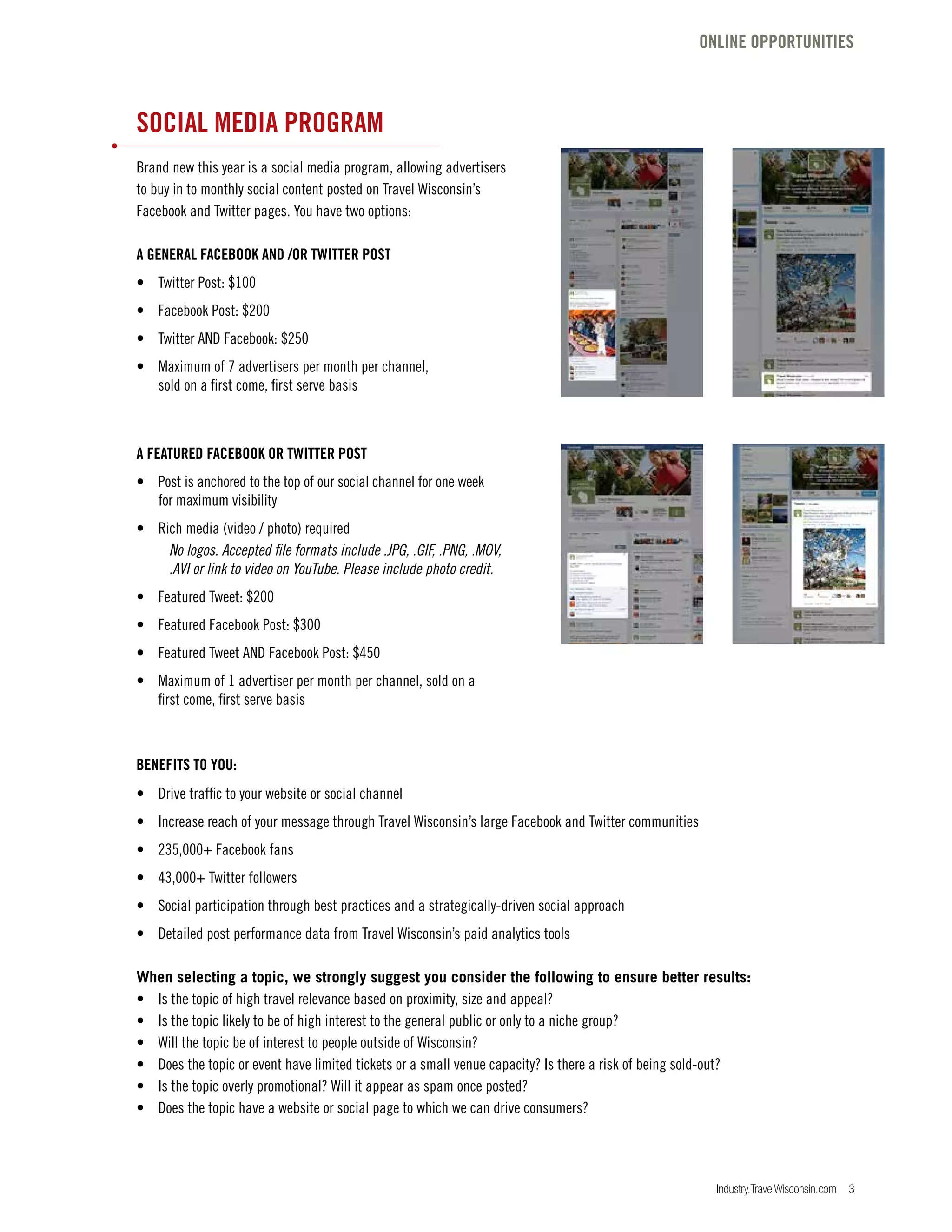 Industry.TravelWisconsin.com 3
SOCIAL MEDIA PROGRAM
Brand new this year is a social media program, allowing advertisers
to buy in to monthly social content posted on Travel Wisconsin’s
Facebook and Twitter pages. You have two options:
A GENERAL FACEBOOK AND /OR TWITTER POST
•	 Twitter Post: $100
•	 Facebook Post: $200
•	 Twitter AND Facebook: $250
•	 Maximum of 7 advertisers per month per channel,
	 sold on a first come, first serve basis
A FEATURED FACEBOOK OR TWITTER POST
•	 Post is anchored to the top of our social channel for one week
	 for maximum visibility
•	 Rich media (video / photo) required
	 No logos. Accepted file formats include .JPG, .GIF, .PNG, .MOV,
	 .AVI or link to video on YouTube. Please include photo credit.
•	 Featured Tweet: $200
•	 Featured Facebook Post: $300
•	 Featured Tweet AND Facebook Post: $450
•	 Maximum of 1 advertiser per month per channel, sold on a
	 first come, first serve basis
BENEFITS TO YOU:
•	 Drive traffic to your website or social channel
•	 Increase reach of your message through Travel Wisconsin’s large Facebook and Twitter communities
•	 235,000+ Facebook fans
•	 43,000+ Twitter followers
•	 Social participation through best practices and a strategically-driven social approach
•	 Detailed post performance data from Travel Wisconsin’s paid analytics tools
When selecting a topic, we strongly suggest you consider the following to ensure better results:
•	 Is the topic of high travel relevance based on proximity, size and appeal?
•	 Is the topic likely to be of high interest to the general public or only to a niche group?
•	 Will the topic be of interest to people outside of Wisconsin?
•	 Does the topic or event have limited tickets or a small venue capacity? Is there a risk of being sold-out?
•	 Is the topic overly promotional? Will it appear as spam once posted?
•	 Does the topic have a website or social page to which we can drive consumers?
ONLINE OPPORTUNITIES
 