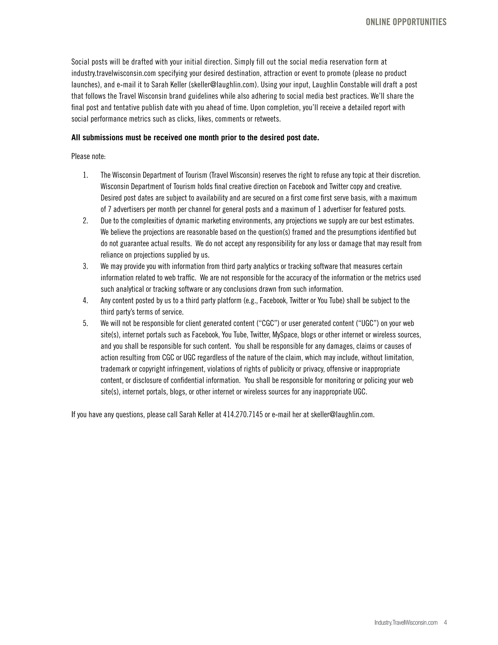 Industry.TravelWisconsin.com 4
Social posts will be drafted with your initial direction. Simply fill out the social media reservation form at
industry.travelwisconsin.com specifying your desired destination, attraction or event to promote (please no product
launches), and e-mail it to Sarah Keller (skeller@laughlin.com). Using your input, Laughlin Constable will draft a post
that follows the Travel Wisconsin brand guidelines while also adhering to social media best practices. We’ll share the
final post and tentative publish date with you ahead of time. Upon completion, you’ll receive a detailed report with
social performance metrics such as clicks, likes, comments or retweets.
All submissions must be received one month prior to the desired post date.
Please note:
	 1.	 The Wisconsin Department of Tourism (Travel Wisconsin) reserves the right to refuse any topic at their discretion.
		 Wisconsin Department of Tourism holds final creative direction on Facebook and Twitter copy and creative.
		 Desired post dates are subject to availability and are secured on a first come first serve basis, with a maximum
		 of 7 advertisers per month per channel for general posts and a maximum of 1 advertiser for featured posts.
	 2.	 Due to the complexities of dynamic marketing environments, any projections we supply are our best estimates.
		 We believe the projections are reasonable based on the question(s) framed and the presumptions identified but
		 do not guarantee actual results. We do not accept any responsibility for any loss or damage that may result from
		 reliance on projections supplied by us.
	 3.	 We may provide you with information from third party analytics or tracking software that measures certain
		 information related to web traffic. We are not responsible for the accuracy of the information or the metrics used 		
		 such analytical or tracking software or any conclusions drawn from such information.
	 4.	 Any content posted by us to a third party platform (e.g., Facebook, Twitter or You Tube) shall be subject to the
		 third party’s terms of service.
	 5.	 We will not be responsible for client generated content (“CGC”) or user generated content (“UGC”) on your web
		 site(s), internet portals such as Facebook, You Tube, Twitter, MySpace, blogs or other internet or wireless sources,
		 and you shall be responsible for such content. You shall be responsible for any damages, claims or causes of
		 action resulting from CGC or UGC regardless of the nature of the claim, which may include, without limitation,
		 trademark or copyright infringement, violations of rights of publicity or privacy, offensive or inappropriate
		 content, or disclosure of confidential information. You shall be responsible for monitoring or policing your web
		 site(s), internet portals, blogs, or other internet or wireless sources for any inappropriate UGC.
If you have any questions, please call Sarah Keller at 414.270.7145 or e-mail her at skeller@laughlin.com.
ONLINE OPPORTUNITIES
 