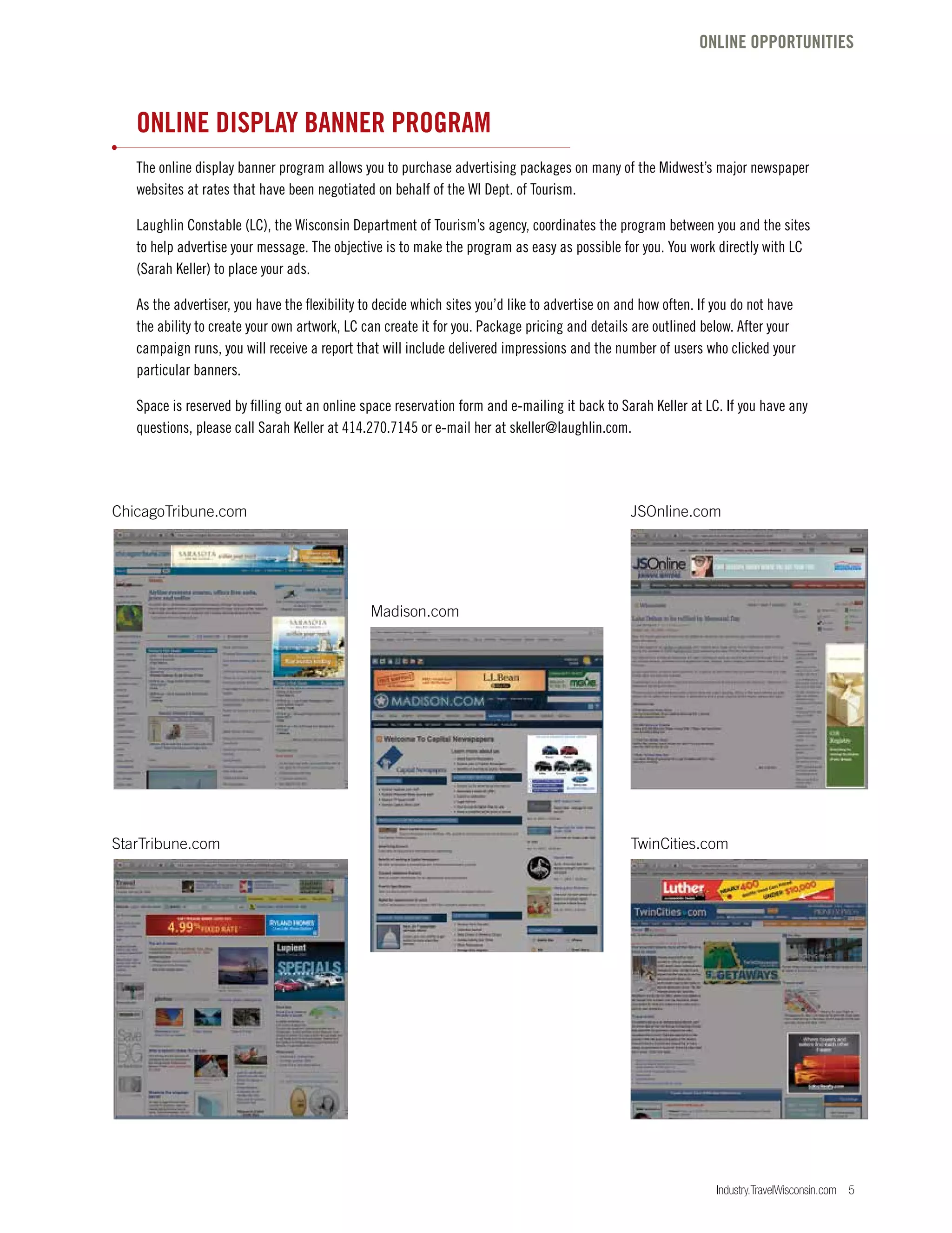 Industry.TravelWisconsin.com 5
ONLINE DISPLAY BANNER PROGRAM
The online display banner program allows you to purchase advertising packages on many of the Midwest’s major newspaper
websites at rates that have been negotiated on behalf of the WI Dept. of Tourism.
Laughlin Constable (LC), the Wisconsin Department of Tourism’s agency, coordinates the program between you and the sites
to help advertise your message. The objective is to make the program as easy as possible for you. You work directly with LC
(Sarah Keller) to place your ads.
As the advertiser, you have the flexibility to decide which sites you’d like to advertise on and how often. If you do not have
the ability to create your own artwork, LC can create it for you. Package pricing and details are outlined below. After your
campaign runs, you will receive a report that will include delivered impressions and the number of users who clicked your
particular banners.
Space is reserved by filling out an online space reservation form and e-mailing it back to Sarah Keller at LC. If you have any
questions, please call Sarah Keller at 414.270.7145 or e-mail her at skeller@laughlin.com.
ChicagoTribune.com JSOnline.com
StarTribune.com TwinCities.com
Madison.com
ONLINE OPPORTUNITIES
 