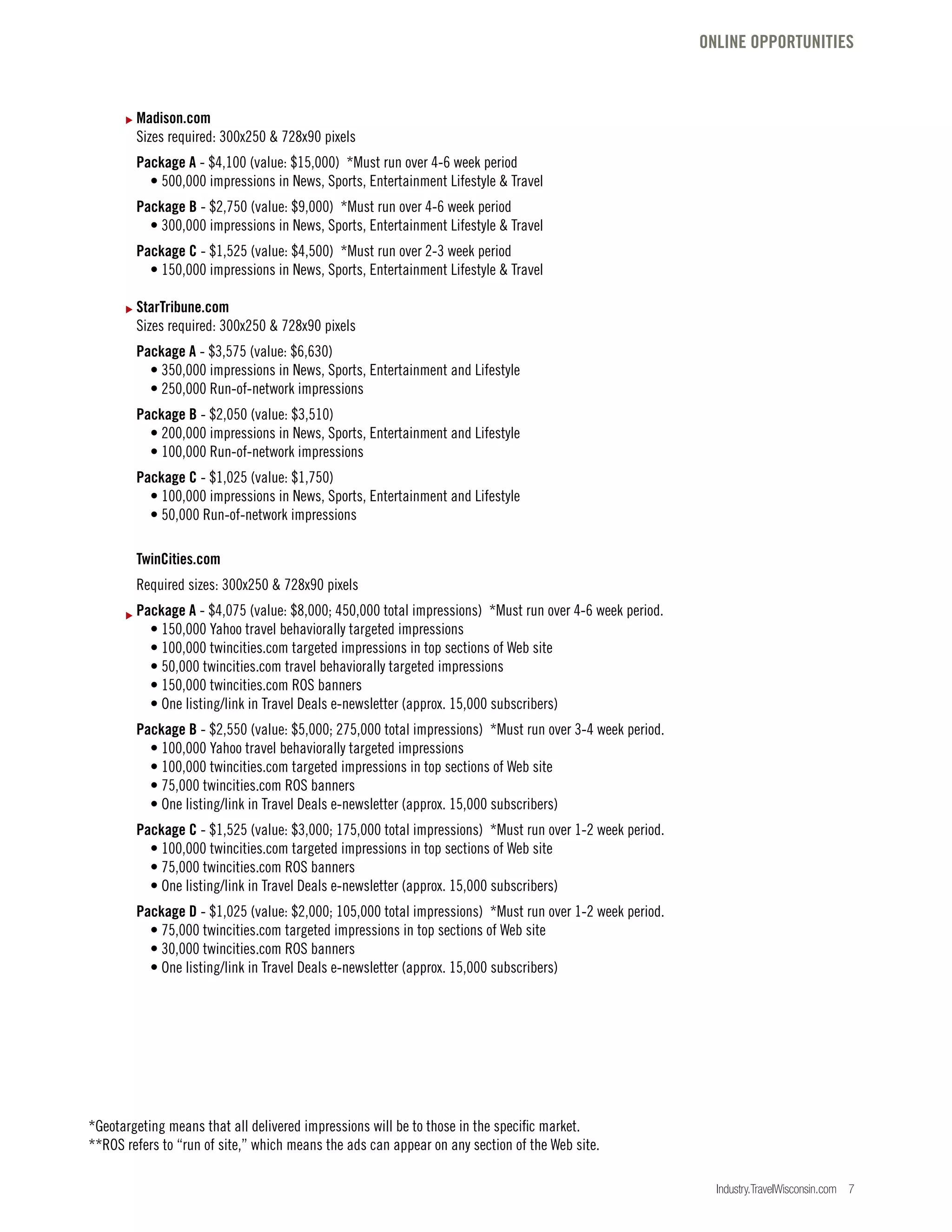Industry.TravelWisconsin.com 7
Madison.com
Sizes required: 300x250 & 728x90 pixels
Package A - $4,100 (value: $15,000) *Must run over 4-6 week period
• 500,000 impressions in News, Sports, Entertainment Lifestyle & Travel
Package B - $2,750 (value: $9,000) *Must run over 4-6 week period
• 300,000 impressions in News, Sports, Entertainment Lifestyle & Travel
Package C - $1,525 (value: $4,500) *Must run over 2-3 week period
• 150,000 impressions in News, Sports, Entertainment Lifestyle & Travel
StarTribune.com
Sizes required: 300x250 & 728x90 pixels
Package A - $3,575 (value: $6,630)
• 350,000 impressions in News, Sports, Entertainment and Lifestyle
• 250,000 Run-of-network impressions
Package B - $2,050 (value: $3,510)
• 200,000 impressions in News, Sports, Entertainment and Lifestyle
• 100,000 Run-of-network impressions
Package C - $1,025 (value: $1,750)
• 100,000 impressions in News, Sports, Entertainment and Lifestyle
• 50,000 Run-of-network impressions
TwinCities.com
Required sizes: 300x250 & 728x90 pixels
Package A - $4,075 (value: $8,000; 450,000 total impressions) *Must run over 4-6 week period.
• 150,000 Yahoo travel behaviorally targeted impressions
• 100,000 twincities.com targeted impressions in top sections of Web site
• 50,000 twincities.com travel behaviorally targeted impressions
• 150,000 twincities.com ROS banners
• One listing/link in Travel Deals e-newsletter (approx. 15,000 subscribers)
Package B - $2,550 (value: $5,000; 275,000 total impressions) *Must run over 3-4 week period.
• 100,000 Yahoo travel behaviorally targeted impressions
• 100,000 twincities.com targeted impressions in top sections of Web site
• 75,000 twincities.com ROS banners
• One listing/link in Travel Deals e-newsletter (approx. 15,000 subscribers)
Package C - $1,525 (value: $3,000; 175,000 total impressions) *Must run over 1-2 week period.
• 100,000 twincities.com targeted impressions in top sections of Web site
• 75,000 twincities.com ROS banners
• One listing/link in Travel Deals e-newsletter (approx. 15,000 subscribers)
Package D - $1,025 (value: $2,000; 105,000 total impressions) *Must run over 1-2 week period.
• 75,000 twincities.com targeted impressions in top sections of Web site
• 30,000 twincities.com ROS banners
• One listing/link in Travel Deals e-newsletter (approx. 15,000 subscribers)
*Geotargeting means that all delivered impressions will be to those in the specific market.
**ROS refers to “run of site,” which means the ads can appear on any section of the Web site.
ONLINE OPPORTUNITIES
 