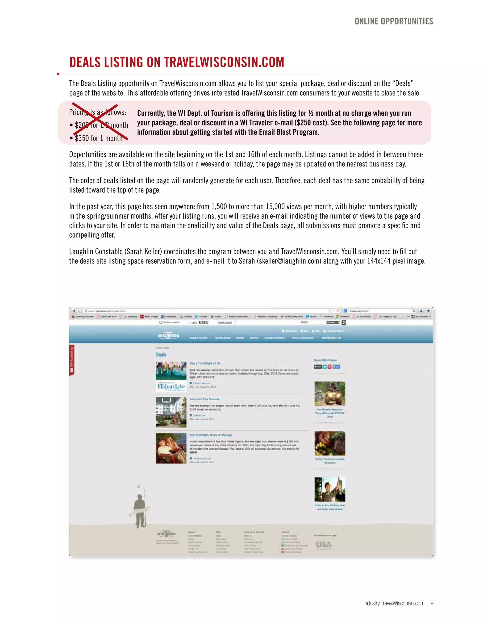 Industry.TravelWisconsin.com 9
DEALS LISTING ON TRAVELWISCONSIN.COM
The Deals Listing opportunity on TravelWisconsin.com allows you to list your special package, deal or discount on the “Deals”
page of the website. This affordable offering drives interested TravelWisconsin.com consumers to your website to close the sale.
Pricing is as follows:
• $200 for 1/2 month
• $350 for 1 month
Opportunities are available on the site beginning on the 1st and 16th of each month. Listings cannot be added in between these
dates. If the 1st or 16th of the month falls on a weekend or holiday, the page may be updated on the nearest business day.
The order of deals listed on the page will randomly generate for each user. Therefore, each deal has the same probability of being
listed toward the top of the page.
In the past year, this page has seen anywhere from 1,500 to more than 15,000 views per month, with higher numbers typically
in the spring/summer months. After your listing runs, you will receive an e-mail indicating the number of views to the page and
clicks to your site. In order to maintain the credibility and value of the Deals page, all submissions must promote a specific and
compelling offer.
Laughlin Constable (Sarah Keller) coordinates the program between you and TravelWisconsin.com. You’ll simply need to fill out
the deals site listing space reservation form, and e-mail it to Sarah (skeller@laughlin.com) along with your 144x144 pixel image.
ONLINE OPPORTUNITIES
Currently, the WI Dept. of Tourism is offering this listing for ½ month at no charge when you run
your package, deal or discount in a WI Traveler e-mail ($250 cost). See the following page for more
information about getting started with the Email Blast Program.
 