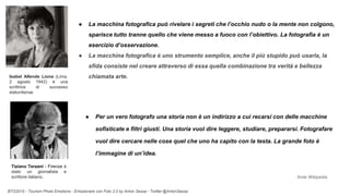 BTO2015 - Tourism Photo Emotions - Emozionare con Foto 2.0 by Anton Sessa - Twitter @AntonSessa
● La macchina fotografica può rivelare i segreti che l’occhio nudo o la mente non colgono,
sparisce tutto tranne quello che viene messo a fuoco con l’obiettivo. La fotografia è un
esercizio d’osservazione.
● La macchina fotografica è uno strumento semplice, anche il più stupido può usarla, la
sfida consiste nel creare attraverso di essa quella combinazione tra verità e bellezza
chiamata arte.
● Per un vero fotografo una storia non è un indirizzo a cui recarsi con delle macchine
sofisticate e filtri giusti. Una storia vuol dire leggere, studiare, prepararsi. Fotografare
vuol dire cercare nelle cose quel che uno ha capito con la testa. La grande foto è
l’immagine di un’idea.
Isabel Allende Liona (Lima,
2 agosto 1942) è una
scrittrice di successo
statunitense
Tiziano Terzani - Firenze è
stato un giornalista e
scrittore italiano. fonte Wikipedia
 