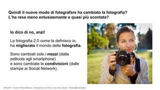 BTO2015 - Tourism Photo Emotions - Emozionare con Foto 2.0 by Anton Sessa - Twitter @AntonSessa
Quindi il nuovo modo di fotografare ha cambiato la fotografia?
L’ha resa meno entusiasmante e quasi più scontata?
Io dico di no, anzi!
La fotografia 2.0 come la definisco io,
ha migliorato il mondo della fotografia.
Sono cambiati solo i mezzi (dalla
pellicola agli smartphone)
e sono cambiate le condivisioni (dalle
stampe ai Social Network).
 
