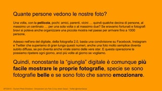 BTO2015 - Tourism Photo Emotions - Emozionare con Foto 2.0 by Anton Sessa - Twitter @AntonSessa
Quante persone vedono le nostre foto?
Una volta, con la pellicola, pochi: amici, parenti, vicini … quindi qualche decina di persone, al
massimo un centinaio … per una sola volta o al massimo due? Se eravamo fortunati e fotografi
bravi si poteva anche organizzare una piccola mostra nel paese per arrivare fino a 1000
persone.
Adesso nell’era del digitale, della fotografia 2.0, basta una condivisione su Facebook, Instagram
e Twitter che superiamo di gran lunga questi numeri, anche una foto molto semplice diventa
subito diffusa, se poi diventa anche virale siamo delle vere star. E questa operazione la
possiamo ripetere ogni giorno, anzi più volte al giorno se vogliamo.
Quindi, nonostante la “giungla” digitale è comunque più
facile mostrare le proprie fotografie, specie se sono
fotografie belle e se sono foto che sanno emozionare.
 