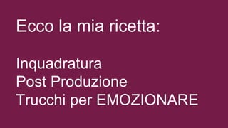 Ecco la mia ricetta:
Inquadratura
Post Produzione
Trucchi per EMOZIONARE
 