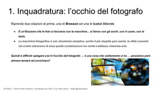 BTO2015 - Tourism Photo Emotions - Emozionare con Foto 2.0 by Anton Sessa - Twitter @AntonSessa
1. Inquadratura: l’occhio del fotografo
Riprendo due citazioni di prima, una di Bresson ed una di Isabel Allende
● È un'illusione che le foto si facciano con la macchina... si fanno con gli occhi, con il cuore, con la
testa.
● La macchina fotografica è uno strumento semplice, anche il più stupido può usarla, la sfida consiste
nel creare attraverso di essa quella combinazione tra verità e bellezza chiamata arte.
Quindi è difficile spiegare cos’è l’occhio del fotografo … è una cosa che solitamente si ha … possiamo però
almeno tentare ad avvicinarci!
 