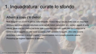 BTO2015 - Tourism Photo Emotions - Emozionare con Foto 2.0 by Anton Sessa - Twitter @AntonSessa
1. Inquadratura: curate lo sfondo
Attenti a cosa c’è dietro!
Molti fotografi non curano lo sfondo della fotografia. Invece ritengo sia una delle cose più importanti:
eliminate ogni cosa che può disturbare come cartelli, bidoni, automobili, gru, cantieri, oggetti di varia
natura, gente che non c’entra (nel limite delle possibilità) cioè tutto quello che non c’entra con la
scena e con il soggetto. A volte basta spostarsi o fare spostare il soggetto, altre volte occorre
avvicinarsi o zoomare o ancora cropare … mentre quando non è proprio possibile usiamo
Photoshop per togliere l’elemento di disturbo.
 