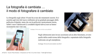 BTO2015 - Tourism Photo Emotions - Emozionare con Foto 2.0 by Anton Sessa - Twitter @AntonSessa
La fotografia è cambiata …
il modo di fotografare è cambiato
La fotografia negli ultimi 10 anni ha avuto dei mutamenti enormi. Si è
assistito agli inizi del nuovo millennio ad un graduale passaggio dalla
pellicola al digitale, tanto che ora la pellicola è praticamente morta,
infatti i nuovi adolescenti (i cosiddetti digital native) non ne hanno
sicuramente mai visto una.
Sondaggio: Chi ha avuto a che fare con la pellicola?
Negli ultimissimi anni invece assistiamo ad un altro fenomeno, ovvero
quello della condivisione delle fotografie e soprattutto della fotografia
realizzata con gli smartphone.
Sondaggi: Chi non ha mai scattato una foto?
 