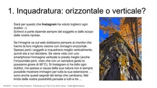 BTO2015 - Tourism Photo Emotions - Emozionare con Foto 2.0 by Anton Sessa - Twitter @AntonSessa
1. Inquadratura: orizzontale o verticale?
Sarà per questo che Instagram ha voluto toglierci ogni
dubbio :-)
Scherzi a parte dipende sempre dal soggetto e dallo scopo
delle nostre riprese.
Se l’imagine va sul web dobbiamo pensare ai monitor che
hanno la loro migliore visione con immagini orizzontali.
Spesso però i soggetti si inquadrano meglio verticalmente,
quindi sta a noi decidere. Se viene visto con uno
smartphone l’immagine verticale si presta meglio (anche
l’orizzontale però, visto che con un semplice gesto lo
possiamo girare di 90°C). Si Instagram ci ha tolto ogni
dubbio, ma spesso a causa della sua natura non è sempre
possibile mostrare immagini per tutta la sua estensione …
sono anche questi segnali dei tempi che cambiano. Nel
limite delle vostre possibilità pensate a tutti e tre ...
 