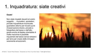BTO2015 - Tourism Photo Emotions - Emozionare con Foto 2.0 by Anton Sessa - Twitter @AntonSessa
1. Inquadratura: siate creativi
Osate!
Non state impalati davanti al vostro
soggetto … muovetevi, spostatevi,
provate inquadrature inconsuete,
guardatevi attorno per trovare punti
d’osservazione diversi, provate a
fotografare dal basso o dall’alto:
grazie anche al display orientabile di
molte macchine è possibile
inquadrare dal basso senza sdraiarci
per terra per creare delle immagini
veramente emozionanti.
 