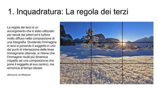 La regola dei terzi è un
accorgimento che è stato utilizzato
per secoli dai pittori ed è tuttora
molto diffuso nella composizione di
una fotografia. Dividendo l'immagine
in terzi e ponendo il soggetto in uno
dei punti di intersezione delle linee
immaginarie ottenute, si ritiene che
l’immagine risulti più dinamica
(rispetto ad una composizione che
pone il soggetto al suo centro), ma
armonica al tempo stesso.
definizione da Wikipedia
1. Inquadratura: La regola dei terzi
 