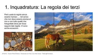 BTO2015 - Tourism Photo Emotions - Emozionare con Foto 2.0 by Anton Sessa - Twitter @AntonSessa
1. Inquadratura: La regola dei terzi
Però usate la regola senza
essere maniaci … nel senso
che non deve essere precisa al
mm e non tutto quello che
fotografate deve per forza
seguire tale regola. Vi sono
anche eccezioni.
 