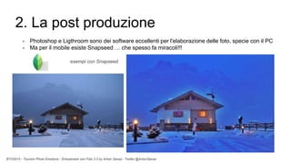 BTO2015 - Tourism Photo Emotions - Emozionare con Foto 2.0 by Anton Sessa - Twitter @AntonSessa
2. La post produzione
- Photoshop e Ligthroom sono dei software eccellenti per l'elaborazione delle foto, specie con il PC
- Ma per il mobile esiste Snapseed … che spesso fa miracoli!!!
esempi con Snapseed
 