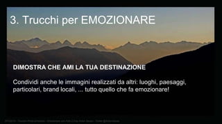BTO2015 - Tourism Photo Emotions - Emozionare con Foto 2.0 by Anton Sessa - Twitter @AntonSessa
DIMOSTRA CHE AMI LA TUA DESTINAZIONE
Condividi anche le immagini realizzati da altri: luoghi, paesaggi,
particolari, brand locali, ... tutto quello che fa emozionare!
3. Trucchi per EMOZIONARE
 