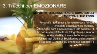 BTO2015 - Tourism Photo Emotions - Emozionare con Foto 2.0 by Anton Sessa - Twitter @AntonSessa
SE FAI RISTORAZIONE (ANCHE COME HOTEL)
MOSTRA IL TUO FOOD
•Fotografa i tuoi piatti e fai vedere cosa fai con
immagini accattivanti ed invitanti.
•Attenzione però a non mostrare foto scadenti (il
cibo non è sempre facile da fotografare) e se non
fatto bene si rischia di avere l’effetto opposto.
•Mostra i tuoi piatti sui Social prima del pranzo e
della cena … hanno più effetto sull’appetito :-)
3. Trucchi per EMOZIONARE
 