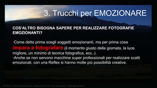 BTO2015 - Tourism Photo Emotions - Emozionare con Foto 2.0 by Anton Sessa - Twitter @AntonSessa
COS’ALTRO BISOGNA SAPERE PER REALIZZARE FOTOGRAFIE
EMOZIONANTI?
•Come detto prima scegli soggetti emozionanti, ma per prima cosa
impara a fotografare (il momento giusto della giornata, la luce
migliore, un minimo di tecnica fotografica, ecc..).
•Anche se non servono macchine super professionali per realizzare scatti
emozionali, con una Reflex si hanno molte più possibilità creative.
3. Trucchi per EMOZIONARE
 