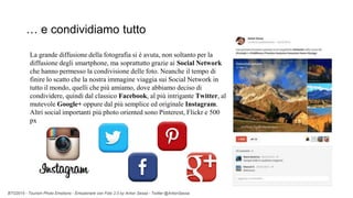 BTO2015 - Tourism Photo Emotions - Emozionare con Foto 2.0 by Anton Sessa - Twitter @AntonSessa
La grande diffusione della fotografia si è avuta, non soltanto per la
diffusione degli smartphone, ma soprattutto grazie ai Social Network
che hanno permesso la condivisione delle foto. Neanche il tempo di
finire lo scatto che la nostra immagine viaggia sui Social Network in
tutto il mondo, quelli che più amiamo, dove abbiamo deciso di
condividere, quindi dal classico Facebook, al più intrigante Twitter, al
mutevole Google+ oppure dal più semplice ed originale Instagram.
Altri social importanti più photo oriented sono Pinterest, Flickr e 500
px
… e condividiamo tutto
 