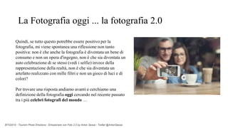 BTO2015 - Tourism Photo Emotions - Emozionare con Foto 2.0 by Anton Sessa - Twitter @AntonSessa
Quindi, se tutto questo potrebbe essere positivo per la
fotografia, mi viene spontanea una riflessione non tanto
positiva: non è che anche la fotografia è diventata un bene di
consumo e non un opera d'ingegno, non è che sia diventata un
auto celebrazione di se stessi (vedi i selfie) invece della
rappresentazione della realtà, non è che sia diventata un
artefatto realizzato con mille filtri e non un gioco di luci e di
colori?
Per trovare una risposta andiamo avanti e cerchiamo una
definizione della fotografia oggi cercando nel recente passato
tra i più celebri fotografi del mondo …
La Fotografia oggi ... la fotografia 2.0
 