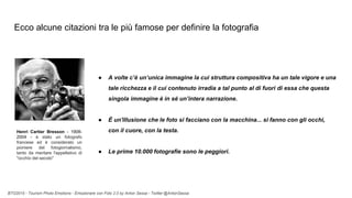 BTO2015 - Tourism Photo Emotions - Emozionare con Foto 2.0 by Anton Sessa - Twitter @AntonSessa
Ecco alcune citazioni tra le più famose per definire la fotografia
● A volte c’è un’unica immagine la cui struttura compositiva ha un tale vigore e una
tale ricchezza e il cui contenuto irradia a tal punto al di fuori di essa che questa
singola immagine è in sé un’intera narrazione.
● È un'illusione che le foto si facciano con la macchina... si fanno con gli occhi,
con il cuore, con la testa.
● Le prime 10.000 fotografie sono le peggiori.
Henri Cartier Bresson - 1908-
2004 - è stato un fotografo
francese ed è considerato un
pioniere del fotogiornalismo,
tanto da meritare l'appellativo di
"occhio del secolo"
 