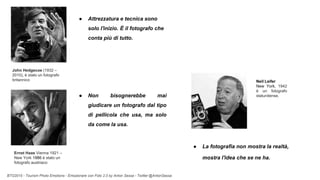 BTO2015 - Tourism Photo Emotions - Emozionare con Foto 2.0 by Anton Sessa - Twitter @AntonSessa
● La fotografia non mostra la realtà,
mostra l'idea che se ne ha.
Neil Leifer
New York, 1942
è un fotografo
statunitense.
● Attrezzatura e tecnica sono
solo l'inizio. È il fotografo che
conta più di tutto.
● Non bisognerebbe mai
giudicare un fotografo dal tipo
di pellicola che usa, ma solo
da come la usa.
John Hedgecoe (1932 –
2010), è stato un fotografo
britannico
Ernst Haas Vienna 1921 –
New York 1986 è stato un
fotografo austriaco
 