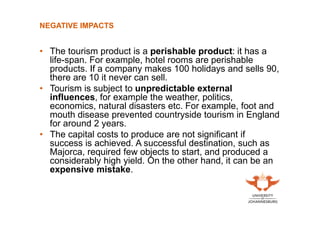 NEGATIVE IMPACTS

• The tourism product is a perishable product: it has a
life-span. For example, hotel rooms are perishable
products. If a company makes 100 holidays and sells 90,
there are 10 it never can sell.
• Tourism is subject to unpredictable external
influences, for example the weather, politics,
economics, natural disasters etc. For example, foot and
mouth disease prevented countryside tourism in England
for around 2 years.
• The capital costs to produce are not significant if
success is achieved. A successful destination, such as
Majorca, required few objects to start, and produced a
considerably high yield. On the other hand, it can be an
expensive mistake.

 