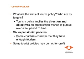 TOURISM POLICIES

• What are the aims of tourist policy? Who are its
targets?
• Tourism policy implies the direction and
objectives an organisation wishes to pursue
over a set period of time.
• SA: expansionist policies.
• Some countries consider that they have
enough tourism.
• Some tourist policies may be not-for-profit

 