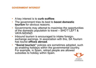 GOVERNMENT INTEREST

• A key interest is to curb outflow.
• The government tries its best to boost domestic
tourism for obvious reasons.
• Governments may attempt to maximise the opportunities
of the domestic population to travel – SHO’T LEFT &
VAYA MZANZI
• Inbound tourism is encouraged to intake foreignexchange earnings. In association with this, SA Tourism
has tourist offices abroad.
• “Social tourism” policies are sometimes adopted, such
as enabling holidays within the governmental country.
For example, in Spain, retired people are allowed
subsidies to holiday within Spain.

 