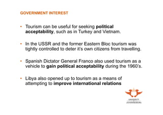 GOVERNMENT INTEREST

• Tourism can be useful for seeking political
acceptability, such as in Turkey and Vietnam.
• In the USSR and the former Eastern Bloc tourism was
tightly controlled to deter it’s own citizens from travelling.
• Spanish Dictator General Franco also used tourism as a
vehicle to gain political acceptability during the 1960’s.
• Libya also opened up to tourism as a means of
attempting to improve international relations

 