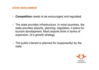 STATE INVOLVEMENT

• Competition needs to be encouraged and regulated.
• The state provides infrastructure. In most countries, the
state provides airports, planning, regulation; it plans for
tourism development. Most airports think in terms of
expansion, of a growth strategy.
• The public interest is planned for (supposedly) by the
state.

 