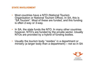 STATE INVOLVEMENT

• Most countries have a NTO (National Tourism
Organisation or National Tourism Office). In SA, this is
“SA Tourism”. Most of these are funded, and this funding
is often 2-way or 3-way.
• In SA, the state funds the NTO. In many other countries
however, NTO’s are funded by the private sector. Usually
NTOs are provided by a hybrid of funding bodies.
• Usually the tourism body “resides” in a department or
ministry (a larger body than a department) – not so in SA

 