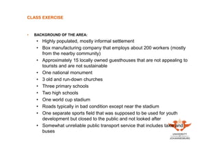 CLASS EXERCISE

•

BACKGROUND OF THE AREA:

• Highly populated, mostly informal settlement
• Box manufacturing company that employs about 200 workers (mostly
from the nearby community)
• Approximately 15 locally owned guesthouses that are not appealing to
tourists and are not sustainable
• One national monument
• 3 old and run-down churches
• Three primary schools
• Two high schools
• One world cup stadium
• Roads typically in bad condition except near the stadium
• One separate sports field that was supposed to be used for youth
development but closed to the public and not looked after
• Somewhat unreliable public transport service that includes taxis and
buses

 