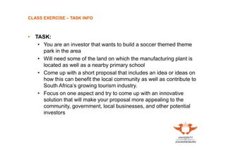 CLASS EXERCISE – TASK INFO

• TASK:
• You are an investor that wants to build a soccer themed theme
park in the area
• Will need some of the land on which the manufacturing plant is
located as well as a nearby primary school
• Come up with a short proposal that includes an idea or ideas on
how this can benefit the local community as well as contribute to
South Africa’s growing tourism industry.
• Focus on one aspect and try to come up with an innovative
solution that will make your proposal more appealing to the
community, government, local businesses, and other potential
investors

 