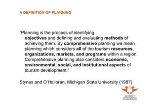 A DEFINITION OF PLANNING

“Planning is the process of identifying
objectives and defining and evaluating methods of
achieving them. By comprehensive planning we mean
planning which considers all of the tourism resources,
organizations, markets, and programs within a region.
Comprehensive planning also considers economic,
environmental, social, and institutional aspects of
tourism development.”
Stynes and O’Halloran, Michigan State University (1987)

 
