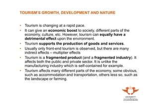 TOURISM’S GROWTH, DEVELOPMENT AND NATURE
• Tourism is changing at a rapid pace.
• It can give an economic boost to society, different parts of the
economy, culture, etc. However, tourism can equally have a
detrimental effect upon the environment.
• Tourism supports the production of goods and services.
• Usually only front-end tourism is observed, but there are many
indirect effects – multiplier effects
• Tourism is a fragmented product (and a fragmented industry). It
affects both the public and private sector. It is unlike the
manufacturing industry which is self-contained for example.
• Tourism affects many different parts of the economy, some obvious,
such as accommodation and transportation, others less so, such as
the landscape or farming.

 