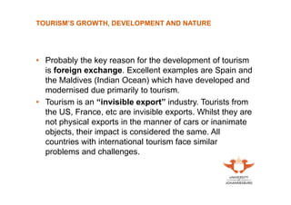 TOURISM’S GROWTH, DEVELOPMENT AND NATURE

• Probably the key reason for the development of tourism
is foreign exchange. Excellent examples are Spain and
the Maldives (Indian Ocean) which have developed and
modernised due primarily to tourism.
• Tourism is an “invisible export” industry. Tourists from
the US, France, etc are invisible exports. Whilst they are
not physical exports in the manner of cars or inanimate
objects, their impact is considered the same. All
countries with international tourism face similar
problems and challenges.

 