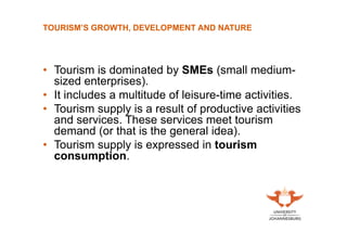 TOURISM’S GROWTH, DEVELOPMENT AND NATURE

• Tourism is dominated by SMEs (small mediumsized enterprises).
• It includes a multitude of leisure-time activities.
• Tourism supply is a result of productive activities
and services. These services meet tourism
demand (or that is the general idea).
• Tourism supply is expressed in tourism
consumption.

 