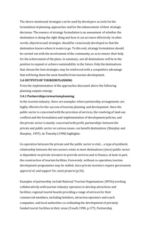 The above-mentioned strategies can be used by developers as tools forthe
formulation of planning approaches and for the enhancement of their strategic
decisions. The essence of strategy formulation is an assessment of whether the
destination is doing the right thing and how it can act more effectively.Inother
words, objectivesand strategies should be consciously developed so that the
destination knows where it wants to go. Tothis end, strategy formulation should
be carried out with the involvement of the community,so as to ensure their help
for the achievement of the plans. In summary, not all destinations will be in the
position to expand or achieve sustainability in the future. Only the destinations
that choose the best strategies may be reinforced with a competitive advantage
that will bring them the most benefits from tourism development.
3.4 OUTPUTS OF TOURISM PLANNING
From the implementation of the approaches discussed above the following
planning outputs emerge.
3.4.1 Partnershipsintourismplanning
In the tourism industry, there are examples where partnership arrangements are
highly effectiveforthe success of tourism planning and development. Since the
public sector is concerned withthe provision of services, the resolving of land-use
conflictsand the formulation and implementation of development policies, and
the private sector is mainly concernedwith profit, partnerships between the
private and public sector on various issues can benefit destinations (Sharpley and
Sharpley, 1997). As Timothy (1998) highlights:
Co-operation between the private and the public sector is vital ... a type of symbiotic
relationship between the twosectors exists in most destinations (since) public sector
is dependent on private investors to provide services and to finance, at least in part,
the construction of tourism facilities. Conversely, without co-operation,tourism
development programmes may be stalled, since private investors require government
approval of, and support for, most projects (p.56).
Examples of partnership include National Tourism Organisations (NTOs) working
collaboratively withtourism industry operators to develop attractions and
facilities; regional tourist boards providing a range of services for their
commercial members, including hoteliers, attraction operators and coach
companies; and local authorities co-ordinating the development of privately
funded tourist facilities in their areas (Youell,1998, p.177). Partnership
 
