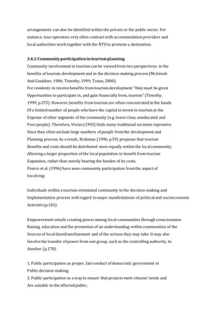 arrangements can also be identified within the private or the public sector. For
instance, tour operators very often contractwith accommodationproviders and
local authorities worktogether with the NTOto promote a destination.
3.4.2 Communityparticipationintourismplanning
Community involvement in tourism can be viewedfrom twoperspectives: in the
benefits of tourism development and in the decision-making process (McIntosh
And Goeldner, 1986; Timothy,1999; Tosun, 2000).
For residents to receivebenefits from tourism development “they must be given
Opportunities to participate in, and gain financially from, tourism” (Timothy,
1999, p.375). However,benefits from tourism are often concentrated in the hands
Of a limited number of people whohave the capital to invest in tourism at the
Expense of other segments of the community (e.g. lower class, uneducated and
Poorpeople). Therefore, Vivian (1992) finds many traditional societies repressive
Since they often exclude large numbers of people fromthe development and
Planning process. As a result, Brahman (1996, p.59) proposes that tourism
Benefits and costs should be distributed more equally within the localcommunity,
Allowing a larger proportion of the localpopulation to benefit from tourism
Expansion, rather than merely bearing the burden of its costs.
Pearce et al. (1996) have seen community participation fromthe aspect of
Involving:
Individuals within a tourism-orientated community in the decision-making and
Implementation process withregard tomajor manifestations of politicaland socioeconomic
Activités (p.181).
Empowerment entails creating poweramong local communities through consciousness
Raising, education and the promotion of an understanding within communities of the
Sources of localdisenfranchisement and of the actions they may take. It may also
Involvethe transfer of power from one group, such as the controlling authority, to
Another (p.178).
1. Public participation as proper, fairconduct of democratic government in
Public decision-making;
2. Public participation as a way to ensure that projects meet citizens’ needs and
Are suitable to the affectedpublic;
 