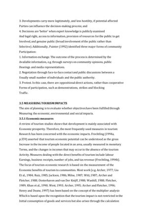 3. Developments carry more legitimately, and less hostility, if potential affected
Parties can influence the decision-making process; and
4. Decisions are ‘better’ when expert knowledge is publicly examined
And legal right, access to information, provision of resources forthe public to get
Involved,and genuine public (broad involvement of the public rather than
Selective).Additionally, Painter (1992) identified three major forms of community
Participation:
1. Information exchange. The outcome of the process is determined by the
Available information, e.g. through surveys on community opinions, public
Hearings and media representations.
2. Negotiation through face-to-facecontactand public discussions between a
Usually small number of individuals and the public authority.
3. Protest. In this case, there are oppositional direct actions, rather than cooperative
Forms of participation, such as demonstrations, strikes and blocking
Traffic.
3.5 MEASURING TOURISM IMPACTS
The aim of planning is to evaluate whether objectiveshave been fulfilled through
Measuring the economic,environmental and social impacts.
3.5.1 Economicmeasures
A review of tourism studies shows that development is mainly associated with
Economic prosperity. Therefore, the most frequently used measures in tourism
Research has been concerned with the economic impacts. Frechtling (1994a,
p.359) asserted that tourism economic potential can be understood as the gross
Increase in the income of people located in an area, usually measured in monetary
Terms, and the changes in incomes that may occurin the absence of the tourism
Activity.Measures dealing with the direct benefits of tourism include labour
Earnings, business receipts, number of jobs, and tax revenue (Frechtling, 1994b).
The focus of tourism economic research is based on the measurement of the
Economic benefits of tourism to communities. Most work (e.g. Archer, 1977; Liu
Et al., 1984; Ruiz, 1985; Jackson, 1986; Milne, 1987; Witt,1987; Archer and
Fletcher, 1988; Oosterhaven and van Der Knijff,1988; Wanhill, 1988; Fletcher,
1989; Khan et al., 1990; West, 1993; Archer, 1995; Archer and Fletcher, 1996;
Henry and Deane, 1997) has been based on the conceptof the multiplier analysis
Whichis based upon the recognition that the tourism impact is not restricted in the
Initial consumption of goods and services but also arises through the calculation
 