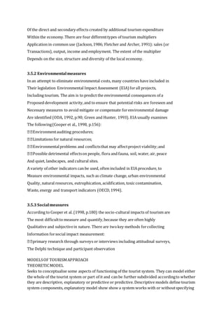 Of the direct and secondary effects created by additional tourism expenditure
Within the economy.There are four differenttypes of tourism multipliers
Application in common use (Jackson,1986; Fletcher and Archer, 1991): sales (or
Transactions), output, income and employment. The extent of the multiplier
Depends on the size, structure and diversity of the local economy.
3.5.2 Environmental measures
In an attempt to eliminate environmental costs, many countries have included in
Their legislation Environmental Impact Assessment (EIA) forall projects,
Including tourism. The aim is to predict the environmental consequences of a
Proposed development activity,and to ensure that potential risks are foreseen and
Necessary measures to avoid mitigate or compensate forenvironmental damage
Are identified (ODA, 1992, p.90; Green and Hunter, 1993). EIA usually examines
The following(Cooper et al., 1998, p.156):
Environmentauditing procedures;
Limitations for natural resources;
Environmentalproblems and conflictsthat may affectproject viability;and
Possible detrimental effectson people, flora and fauna, soil, water, air, peace
And quiet, landscapes, and cultural sites.
A variety of other indicators can be used, often included in EIA procedure, to
Measure environmental impacts, such as climate change, urban environmental
Quality, natural resources, eutrophication, acidification, toxic contamination,
Waste, energy and transport indicators (OECD,1994).
3.5.3 Social measures
According to Cooper et al. (1998, p.180) the socio-cultural impacts of tourism are
The most difficultto measure and quantify,because they are often highly
Qualitative and subjectivein nature. There are twokey methods forcollecting
Information forsocial impact measurement:
primary research through surveys or interviews including attitudinal surveys,
The Delphi technique and participant observation
MODELSOF TOURISMAPPROACH
THEORETICMODEL
Seeks to conceptualise some aspects of functioning of the tourist system. They can model either
the whole of the tourist system or part of it and can be further subdivided accordingto whether
they are descriptive, explanatory or predictive or predictive. Descriptive models define tourism
system components, explanatory model show show a system works with or withoutspecifying
 