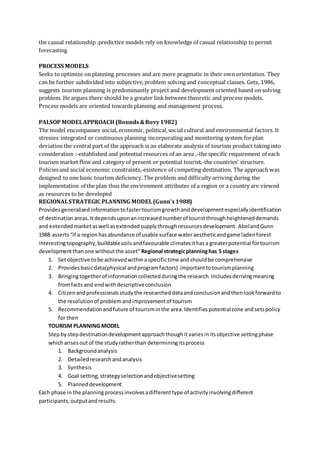 the casual relationship .predictive models rely on knowledge of casual relationship to permit
forecasting
PROCESS MODELS
Seeks to optimize on planning processes and are more pragmatic in their own orientation. They
can be further subdivided into subjective,problem solving and conceptual classes. Getz, 1986,
suggests tourism planning is predominantly project and development oriented based on solving
problem. He argues there should be a greater link between theoretic and process models.
Process models are oriented towards planning and management process.
PALSOP MODELAPPROACH (Bounds&Bovy1982)
The model encompasses social, economic, political,social cultural and environmental factors. It
stresses integrated or continuous planning incorporating and monitoring system forplan
deviation the central part of the approach is an elaborate analysis of tourism product taking into
consideration :-established and potential resources of an area ,-the specific requirement of each
tourism market flow and category of present or potential tourist,-the countries’ structure.
Policiesand social economic constraints,-existence of competing destination. The approach was
designed to one basic tourism deficiency.The problem and difficulty arriving during the
implementation of the plan thus the environment attributes of a region or a country are viewed
as resources to be developed
REGIONALSTRATEGIC PLANNING MODEL(Gunn’s1988)
Providesgeneralizedinformationtofastertourismgrowthanddevelopmentespeciallyidentification
of destination areas.Itdepends uponan increased numberof touristthroughheighteneddemands
and extendedmarketaswell asextendedsupplythroughresourcesdevelopment. AbelandGunn
1988 asserts“if a regionhasabundance of usable surface wateraestheticandgame ladenforest
interestingtopography,buildablesoilsandfavourable climatesithasa greaterpotential fortourism
developmentthanone withoutthe asset” Regional strategicplanninghas 5 stages
1. Setobjective tobe achievedwithinaspecifictime andshouldbe comprehensive
2. Providesbasicdata(physical andprogramfactors) importanttotourismplanning
3. Bringingtogetherof informationcollectedduringthe research.Includesderivingmeaning
fromfacts and endwithdescriptiveconclusion
4. Citizenandprofessionalsstudythe researcheddataandconclusionandthenlookforwardto
the resolutionof problemandimprovementof tourism
5. Recommendationandfuture of tourisminthe area.Identifies potentialzone andsetspolicy
for then
TOURISM PLANNING MODEL
Stepby stepdestinationdevelopmentapproachthoughitvariesinitsobjective settingphase
whicharisesoutof the studyratherthan determiningitsprocess
1. Backgroundanalysis
2. Detailedresearchandanalysis
3. Synthesis
4. Goal setting,strategyselectionandobjectivesetting
5. Planneddevelopment
Each phase in the planningprocessinvolvesadifferenttype of activityinvolvingdifferent
participants,outputandresults.
 
