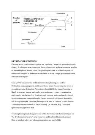 3.1 THE NATURE OFPLANNING
Planning is concerned with anticipating and regulating change in a system to promote
Orderly development so as to increase the social, economic and environmental benefits
Of the development process. Todo this, planning becomes ‘an ordered sequence of
Operations, designed to lead to the achievement of either a single goal or to a balance
Between several goals’
Gunn (1979) was one of the first to define tourism planning as a toolfor
Destination area development, and to view it as a means forassessing the needs of
A tourist receiving destination. According to Gunn (1994) the focusof planning is
Mainly to generate income and employment, and ensure resource conservation
And traveller satisfaction. Specifically,through planning under- or low-developed
Destinations can receive guidelines forfurther tourism development. Meanwhile,
For already developed countries, planning can be used as a means “to revitalise the
Tourism sector and maintain its future viability” (WTO,1994, p.3). Tothis end,
Spinouts (1982) propose that:
Tourism planning must alwaysproceed within the frameworkof an overall plan for
The development of an area’s total resources; and local conditions and demands
Must be satisfied before any other considerations are met (p.314).
 