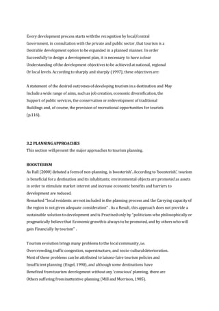 Every development process starts withthe recognition by local/central
Government, in consultation with the private and public sector, that tourism is a
Desirable development option to be expanded in a planned manner. In order
Successfully to design a development plan, it is necessary to have a clear
Understanding of the development objectives tobe achieved at national, regional
Or local levels. According to sharply and sharply (1997), these objectivesare:
A statement of the desired outcomes of developing tourism in a destination and May
Include a wide range of aims, such as job creation, economic diversification, the
Support of public services, the conservation or redevelopment of traditional
Buildings and, of course, the provision of recreational opportunities for tourists
(p.116).
3.2 PLANNING APPROACHES
This section willpresent the major approaches to tourism planning.
BOOSTERISM
As Hall (2000) debated a form of non-planning, is boosterish’. According to ‘boosterish’, tourism
is beneficial fora destination and its inhabitants; environmental objects are promoted as assets
in order to stimulate market interest and increase economic benefits and barriers to
development are reduced.
Remarked “localresidents are not included in the planning process and the Carrying capacity of
the region is not given adequate consideration” . As a Result, this approach does not provide a
sustainable solution to development and is Practised only by “politicians who philosophically or
pragmatically believe that Economic growthis always to be promoted, and by others who will
gain Financially by tourism” .
Tourism evolution brings many problems to the localcommunity, i.e.
Overcrowding,traffic congestion, superstructure, and socio-culturaldeterioration.
Most of these problems can be attributed to laissez-faire tourism policies and
Insufficientplanning (Engel, 1990), and although some destinations have
Benefited from tourism development withoutany ‘conscious’ planning, there are
Others suffering frominattentive planning (Mill and Morrison, 1985).
 